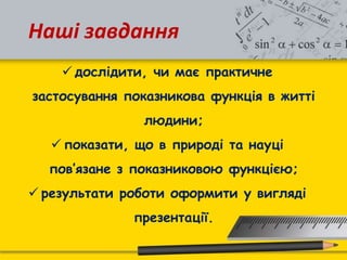 Наші завдання
 дослідити, чи має практичне
застосування показникова функція в житті
людини;
 показати, що в природі та науці
пов’язане з показниковою функцією;
 результати роботи оформити у вигляді
презентації.
 