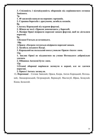 16
3. Сміливість і відчайдушність оборонців під керівництвом сотника
Завісного.
7р.
1. 40 завзятців напали на ворожих гармашів.
2. Страшна боротьба з драгунами, загибель козаків.
8р.
1.Антось Корецький під мурами фортеці.
2. Жінки на чолі з Орисею допомагають у боротьбі.
3. Наміри Орисі підірвати порохові запаси фортеці, щоб не дісталися
ворогові.
9р.
1.Козаки б’ються до останнього.
10р.
1.Орися з Катрею готуються підірвати порохові запаси.
2. Загибель коханого Катрі.
3. Корецький як польський посол умовляє Орисю тікати з ним.
11р.
1. Заклик Орисі не піддаватися на умови Потоцького добровільно
здатися.
2. Обіцянка Антосеві бути з ним.
12р.
1.Отанні оборонці вирішили загинути в церкві, але не здатися
ворогові.
2. Орися і Антось загинули.
12. Персонажі – Сотник Завісний, Орися, Катря, Антон Корецький, Потоць-
кий, Лянцкоронський, Островерхий, Вернидуб, Мастигуб, Шрам, Безвухий,
Книш, Безногий.
 