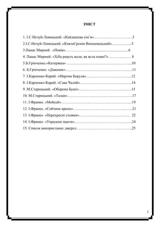 2
ЗМІСТ
1. І.С.Нечуй-Левицький. «Кайдашева сім’я»………………………….3
2.І.С.Нечуй-Левицький..«КнязьЄремія Вишневецький»………..…...5
3.Панас Мирний . «Повія»………………...........................................6
4. Панас Мирний. «Хіба ревуть воли, як ясла повні?» ………..……. 8
5.Б.Грінченко.«Каторжна» ………………………..…………………...10
6. Б.Грінченко. «Дзвоник»………………………………………….…..11
7. І.Карпенко-Карий. «Мартин Боруля»……………………….……...12
8. І.Карпенко-Карий. «Сава Чалий»…………………………….……..14
9. М.Старицький. «Оборона Буші»…………………………….….…..15
10. М.Старицький. «Талан»…………………………………….………17
11. І.Франко. «Мойсей»………………………………………………...19
12. І.Франко. «Сойчине крило»…………………………………..…….21
13. І.Франко. «Перехресні стежки»……………………………..…… 22
14. І.Франко. «Украдене щастя»………………………………..……...24
15. Список використаних джерел……………………………..……….25
 