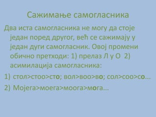 Сажимање самогласника
Два иста самогласника не могу да стоје
један поред другог, већ се сажимају у
један дуги самогласник. Овој промени
обично претходи: 1) прелаз Л у О 2)
асимилација самогласника:
1) стол>стоо>сто; вол>воо>во; сол>соо>со...
2) Мојега>моега>моога>мога...
 