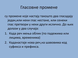 Гласовне промене
су промене које настају такошто два гласадају
један,или неки глас нестане, или сенеки
глас претвори у неки други ислично. До њих
долази у два случаја:
1. Када реч мења облик (по падежима или
лицима, временима)
2. Каданастаје нова реч,на шавовима код
суфикса и префикса.
 