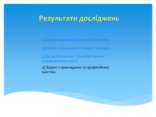 Результати досліджень
1) Основні відомості про тіла обертання
2)Історія походження термінів та понять
3) Де зустрічаються тіла обертання в
повсякденному житті
4) Задачі з прикладним та професійним
змістом
 