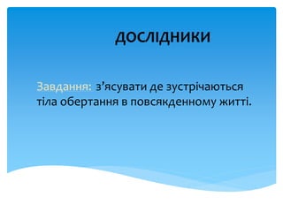 ДОСЛІДНИКИ
Завдання: з’ясувати де зустрічаються
тіла обертання в повсякденному житті.
 