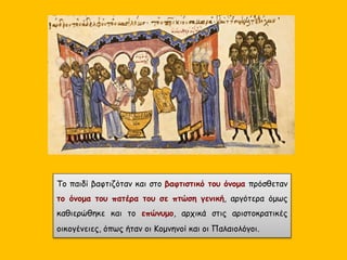 Το παιδί βαφτιζόταν και στο βαφτιστικό του όνομα πρόσθεταν
το όνομα του πατέρα του σε πτώση γενική, αργότερα όμως
καθιερώθηκε και το επώνυμο, αρχικά στις αριστοκρατικές
οικογένειες, όπως ήταν οι Κομνηνοί και οι Παλαιολόγοι.
 