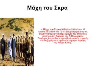 Μάχη του Σκρα
ΗΜάχη του Σκρα(16Μαΐου/29Μαΐου-17
Μαΐου/30Μαΐουτου1918)θεωρείταιμιααπότις
σημαντικότερεςνικηφόρεςμάχεςτουελληνικού
στρατούστηδιάρκειατουΑ΄Παγκοσμίου
Πολέμου.Αντίπαλοςήτανοβουλγαρικόςστρατός
καιδιεξήχθηστηνομώνυμησήμεραπεριοχή
τουΝομούΚιλκίς.
 