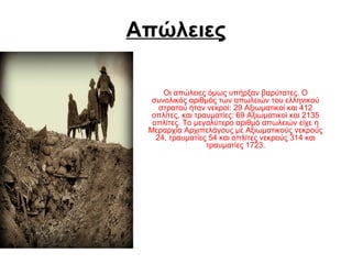 Απώλειες
Οι απώλειες όμως υπήρξαν βαρύτατες. Ο
συνολικός αριθμός των απωλειών του ελληνικού
στρατού ήταν νεκροί: 29 Αξιωματικοί και 412
οπλίτες, και τραυματίες: 69 Αξιωματικοί και 2135
οπλίτες. Το μεγαλύτερο αριθμό απωλειών είχε η
Μεραρχία Αρχιπελάγους με Αξιωματικούς νεκρούς
24, τραυματίες 54 και οπλίτες νεκρούς 314 και
τραυματίες 1723.
 