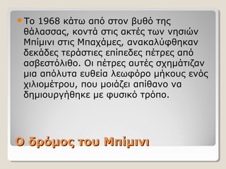 Ο δρόμος του ΜπίμινιΟ δρόμος του Μπίμινι
Το 1968 κάτω από στον βυθό της
θάλασσας, κοντά στις ακτές των νησιών
Μπίμινι στις Μπαχάμες, ανακαλύφθηκαν
δεκάδες τεράστιες επίπεδες πέτρες από
ασβεστόλιθο. Οι πέτρες αυτές σχημάτιζαν
μια απόλυτα ευθεία λεωφόρο μήκους ενός
χιλιομέτρου, που μοιάζει απίθανο να
δημιουργήθηκε με φυσικό τρόπο.
 