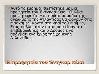 Η προφητεία του Έντγκαρ ΚέισιΗ προφητεία του Έντγκαρ Κέισι
Αυτό το εύρημα σχετίστηκε με μια
προφητεία του Έντγκαρ Κέισι. Ο Κέισι
προφήτεψε ότι «τα πρώτα σημάδια της
ανέλκυσης της Ατλαντίδας θα φανούν στις
Μπαχάμες, κοντά στο νησί τού Μπίμινι,
Ετσι, πολλοί ήταν αυτοί που είπαν ότι
επιβεβαιώθηκε και ο Δρόμος είναι
πράγματι ένα ίχνος της χαμένης
Ατλαντίδας.
 