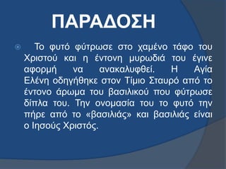 ΠΑΡΑΔΟΣΗ
 Το φυτό φύτρωσε στο χαμένο τάφο του
Χριστού και η έντονη μυρωδιά του έγινε
αφορμή να ανακαλυφθεί. Η Αγία
Ελένη οδηγήθηκε στον Τίμιο Σταυρό από το
έντονο άρωμα του βασιλικού που φύτρωσε
δίπλα του. Την ονομασία του το φυτό την
πήρε από το «βασιλιάς» και βασιλιάς είναι
ο Ιησούς Χριστός.
 