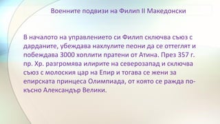 Военните подвизи на Филип II Македонски
В началото на управлението си Филип сключва съюз с
дарданите, убеждава нахлулите пеони да се оттеглят и
побеждава 3000 хоплити пратени от Атина. През 357 г.
пр. Хр. разгромява илирите на северозапад и сключва
съюз с молоския цар на Епир и тогава се жени за
епирската принцеса Олимпиада, от която се ражда по-
късно Александър Велики.
 