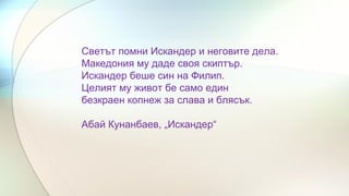 Светът помни Искандер и неговите дела.
Македония му даде своя скиптър.
Искандер беше син на Филип.
Целият му живот бе само един
безкраен копнеж за слава и блясък.
Абай Кунанбаев, „Искандер“
 