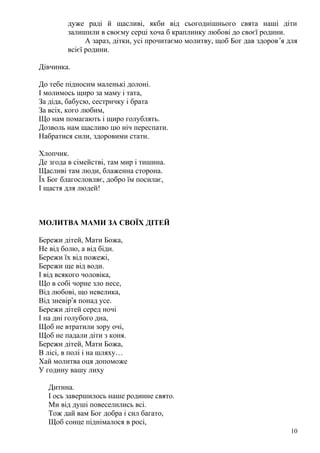 дуже раді й щасливі, якби від сьогоднішнього свята наші діти
залишили в своєму серці хоча б краплинку любові до своєї родини.
А зараз, дітки, усі прочитаємо молитву, щоб Бог дав здоров’я для
всієї родини.
Дівчинка.
До тебе підносим маленькі долоні.
І молимось щиро за маму і тата,
За діда, бабусю, сестричку і брата
За всіх, кого любим,
Що нам помагають і щиро голублять.
Дозволь нам щасливо цю ніч переспати.
Набратися сили, здоровими стати.
Хлопчик.
Де згода в сімействі, там мир і тишина.
Щасливі там люди, блаженна сторона.
Їх Бог благословляє, добро їм посилає,
І щастя для людей!
МОЛИТВА МАМИ ЗА СВОЇХ ДІТЕЙ
Бережи дітей, Мати Божа,
Не від болю, а від біди.
Бережи їх від пожежі,
Бережи ще від води.
І від всякого чоловіка,
Що в собі чорне зло несе,
Від любові, що невелика,
Від зневір’я понад усе.
Бережи дітей серед ночі
І на дні голубого дна,
Щоб не втратили зору очі,
Щоб не падали діти з коня.
Бережи дітей, Мати Божа,
В лісі, в полі і на шляху…
Хай молитва оця допоможе
У годину вашу лиху
Дитина.
І ось завершилось наше родинне свято.
Ми від душі повеселились всі.
Тож дай вам Бог добра і сил багато,
Щоб сонце піднімалося в росі,
10
 