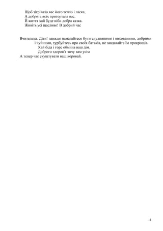Щоб зігрівало вас його тепло і ласка,
А доброта всіх пригортала вас.
Й життя хай буде ніби добра казка.
Живіть усі щасливо! В добрий час
Вчителька. Діти! завжди намагайтеся бути слухняними і вихованими, добрими
і чуйними, турбуйтесь про своїх батьків, не завдавайте їм прикрощів.
Хай біда і горе обмина ваш дім.
Доброго здоров’я зичу вам усім
А тепер час скуштувати ваш коровай.
11
 