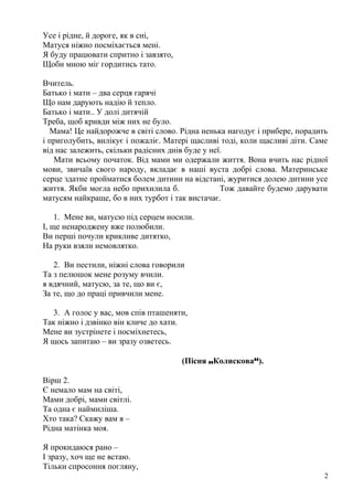 Усе і рідне, й дороге, як в сні,
Матуся ніжно посміхається мені.
Я буду працювати спритно і завзято,
Щоби мною міг гордитись тато.
Вчитель.
Батько і мати – два серця гарячі
Що нам дарують надію й тепло.
Батько і мати.. У долі дитячій
Треба, щоб кривди між них не було.
Мама! Це найдорожче в світі слово. Рідна ненька нагодує і прибере, порадить
і приголубить, вилікує і пожаліє. Матері щасливі тоді, коли щасливі діти. Саме
від нас залежить, скільки радісних днів буде у неї.
Мати всьому початок. Від мами ми одержали життя. Вона вчить нас рідної
мови, звичаїв свого народу, вкладає в наші вуста добрі слова. Материнське
серце здатне пройматися болем дитини на відстані, журитися долею дитини усе
життя. Якби могла небо прихилила б. Тож давайте будемо дарувати
матусям найкраще, бо в них турбот і так вистачає.
1. Мене ви, матусю під серцем носили.
І, ще ненароджену вже полюбили.
Ви перші почули крикливе дитятко,
На руки взяли немовлятко.
2. Ви пестили, ніжні слова говорили
Та з пелюшок мене розуму вчили.
я вдячний, матусю, за те, що ви є,
За те, що до праці привчили мене.
3. А голос у вас, мов спів пташеняти,
Так ніжно і дзвінко він кличе до хати.
Мене ви зустрінете і посміхнетесь,
Я щось запитаю – ви зразу озветесь.
(Пісня „Колискова“).
Вірш 2.
Є немало мам на світі,
Мами добрі, мами світлі.
Та одна є наймиліша.
Хто така? Скажу вам я –
Рідна матінка моя.
Я прокидаюся рано –
І зразу, хоч ще не встаю.
Тільки спросоння погляну,
2
 