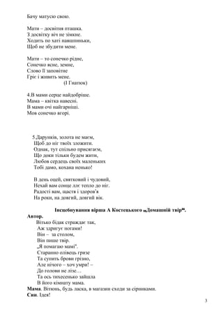 Бачу матусю свою.
Мати – досвітня пташка.
З досвітку віч не зімкне.
Ходить по хаті навшпиньки,
Щоб не збудити мене.
Мати – то сонечко рідне,
Сонечко ясне, земне,
Слово її заповітне
Гріє і живить мене.
(І Гнатюк)
4.В мами серце найдобріше.
Мама – квітка навесні.
В мами очі найгарніші.
Мов сонечко вгорі.
5.Дарунків, золота не маєм,
Щоб до ніг твоїх зложити.
Однак, тут спільно присягаєм,
Що доки тільки будем жити,
Любов сердець своїх маленьких
Тобі дамо, кохана ненько!
В день оцей, святковий і чудовий,
Нехай вам сонце ллє тепло до ніг.
Радості вам, щастя і здоров’я
На роки, на довгий, довгий вік.
Інсце6нування вірша А Костецького „Домашній твір“.
Автор.
Вітько бідак страждає так,
Аж здригує ногами!
Він – за столом,
Він пише твір.
„Я помагаю мамі“.
Старанно олівець гризе
Та супить брови грізно,
Але нічого – хоч умри! –
До голови не лізе…
Та ось тихесенько зайшла
В його кімнату мама.
Мама. Вітюнь, будь ласка, в магазин сходи за сірниками.
Син. Ідея!
3
 