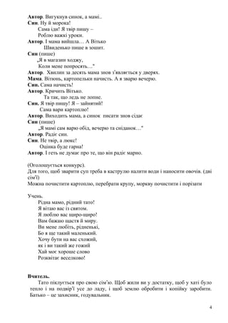 Автор. Вигукнув синок, а мамі..
Син. Ну й морока!
Сама іди! Я твір пишу –
Роблю важкі уроки.
Автор. І мама вийшла… А Вітько
Швиденько пише в зошит.
Син (пише)
„Я в магазин ходжу,
Коли мене попросять…“
Автор. Хвилин за десять мама знов з’являється у дверях.
Мама. Вітюнь, картопельки начисть. А я зварю вечерю.
Син. Сама начисть!
Автор. Кричить Вітько.
Та так, що ледь не лопне.
Син. Я твір пишу! Я – зайнятий!
Сама вари картоплю!
Автор. Виходить мама, а синок писати знов сідає
Син (пише)
„Я мамі сам варю обід, вечерю та сніданок…“
Автор. Радіє син.
Син. Не твір, а люкс!
Оцінка буде гарна!
Автор. І геть не думає про те, що він радіє марно.
(Оголошується конкурс).
Для того, щоб зварити суп треба в каструлю налити води і наносити овочів. (дві
сім’ї)
Можна почистити картоплю, перебрати крупу, моркву почистити і порізати
Учень.
Рідна мамо, рідний тато!
Я вітаю вас із святом.
Я люблю вас щиро-щиро!
Вам бажаю щастя й миру.
Ви мене любіть, рідненькі,
Бо я ще такий маленький.
Хочу бути на вас схожий,
як і ви такий же гожий
Хай моє хороше слово
Розквітає веселково!
Вчитель.
Тато піклується про свою сім’ю. Щоб жили ви у достатку, щоб у хаті було
тепло і на подвір’ї усе до ладу, і щоб землю обробити і копійку заробити.
Батько – це захисник, годувальник.
4
 