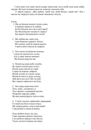 І хоча наші тата зовні часом суворі, вимогливі, але в своїй душі вони добрі,
ласкаві. Це їхня чоловіча вдача не дозволяє показати себе.
У народі кажуть: „Яка гребля, такий тин, який батько, такий син“. Ось і
настав час звернути увагу на наших шановних татусів.
Учень.
1. Ми до батьків сказати хочем слово,
Сповнене ніжності й любові,
Бо без батьків чого ми в світі варті?
Без батьківської гострості і жарту?
Без вашого батьківського тепла?
2. Ми любим вас, наші тата,
І вам бажаємо здоров’я багато.
Ми хочемо, щоб ви завжди раділи.
І щоб в житті ніколи не хворіли.
3. Хоч часом ми буваємо нечемні,
І дуже ви хвилюєтесь за нас,
Але у серці знаємо напевно:
Ми більше радуємо вас.
4. Нехай над вами небо голубіє,
Не знають втоми руки золоті,
Нехай душа ніколи не старіє
І серце не втрачає доброти.
Нехай для вас не згасне сонце,
Нехай не віють в душу холоди.
Хай жито на столі і Бог на небі
Вас завжди порятують від біди.
5. Ось перед вами моя сім’я:
Тато, мама , сестричка і я.
Тато працює в пожежній частині.
Охороняє народне добро,
Це вам демонструють часто в кіно.
6. У мене таточко серйозний і правдивий.
І я таким же бути в нього вчусь.
Ми завжди разом, тому я щасливий.
І труднощів я також не боюсь.
Я все робити вчусь, як тато,
І вже навчивсь ремесел багатьох.
І хоч роботи завжди в нас багато,
Та все здолати можемо ми вдвох.
5
 
