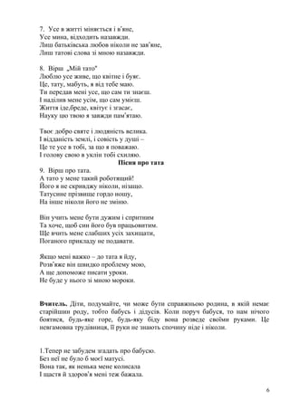 7. Усе в житті міняється і в’яне,
Усе мина, відходить назавжди.
Лиш батьківська любов ніколи не зав’яне,
Лиш татові слова зі мною назавжди.
8. Вірш „Мій тато“
Люблю усе живе, що квітне і буяє.
Це, тату, мабуть, я від тебе маю.
Ти передав мені усе, що сам ти знаєш.
І наділив мене усім, що сам умієш.
Життя іде,бреде, квітує і згасає,
Науку цю твою я завжди пам’ятаю.
Твоє добро святе і людяність велика.
І відданість землі, і совість у душі –
Це те усе в тобі, за що я поважаю.
І голову свою в уклін тобі схиляю.
Пісня про тата
9. Вірш про тата.
А тато у мене такий роботящий!
Його я не скривджу ніколи, нізащо.
Татусине прізвище гордо ношу,
На інше ніколи його не зміню.
Він учить мене бути дужим і спритним
Та хоче, щоб син його був працьовитим.
Ще вчить мене слабших усіх захищати,
Поганого прикладу не подавати.
Якщо мені важко – до тата я йду,
Розв’яже він швидко проблему мою,
А ще допоможе писати уроки.
Не буде у нього зі мною мороки.
Вчитель. Діти, подумайте, чи може бути справжньою родина, в якій немає
старійшин роду, тобто бабусь і дідусів. Коли поруч бабуся, то нам нічого
боятися, будь-яке горе, будь-яку біду вона розведе своїми руками. Це
невгамовна трудівниця, її руки не знають спочину ніде і ніколи.
1.Тепер не забудем згадать про бабусю.
Без неї не було б моєї матусі.
Вона так, як ненька мене колисала
І щастя й здоров’я мені теж бажала.
6
 