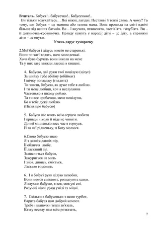 Вчитель. Бабуся!.. бабусечко!.. Бабусенько!..
Ви тільки вслухайтесь… Які ніжні, лагідні. Пестливі й теплі слова. А чому? Та
тому, що бабуся – це мамина або татова мама. Вона прожила на світі вдвічі
більше від ваших батьків. Ви – ї внучата, пташенята, ластів’ята, голуб’ята. Ви –
її дитиночка-кровиночка. Правду кажуть у народі: діти – це діти, а справжні
діти – це онуки.
Учень дарує гумореску
2.Мої бабуся і дідусь зовсім не старенькі.
Вони по хаті ходять, наче молоденькі.
Хоча бува бурчать вони інколи на мене
Та у них зате завжди ласощі в кишені.
4. Бабусю, дай руки твої поцілую (цілує)
За шийку тебе обійму (обіймає)
І щічку погладжу (гладить)
Ти знаєш, бабусю, як дуже тебе я люблю.
І ти мене любиш, хоч я неслухняна
Частенько я шкоду роблю.
Та ти все пробачиш, мене поцілуєш,
Бо я тебе дуже люблю.
(Пісня про бабусю)
5. Бабуся нас вчить всім серцем любити
І кривди ніколи й ніде не чинити.
До неї міцненько весь час я горнуся,
Й за неї рідненьку, я Богу молюся.
6.Свою бабусю знаю
Я з давніх-давніх пір,
Її обличчя любе,
ЇЇ ласкавий зір.
Замислиться бабуся,
Зажуриться на мить
І знов, дивись, сміється,
Ласкаво гомонить
6. І я бабусі руки цілую залюбки,
Вони немов співають, розказують казки.
Я слухаю бабусю, я вся, мов уві сні.
Розумні ніжні руки умілі та міцні.
7. Скільки в бабусеньки з нами турбот,
Варить бабуся нам добрий компот.
Треба і шапочки теплі зв’язать,
Казку веселу нам всім розказать,
7
 