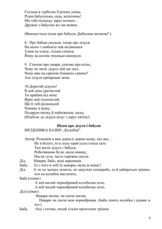 Скільки в турботах її різних умінь.
Рідна бабусенько, сядь, відпочинь!
Ми тобі пісеньку зараз почнем…
Дружно з бабусею всі ми живем.
(Виконується пісня про бабусю „Бабусина молитва“.)
8. Про бабцю сказали, тепер про дідуся.
На нього з любов’ю теж подивлюся
З ним не плачу, тільки сміюся,
Йому на коліна тихенько вмощуся.
9. Спитаю про хмари, спитаю про осінь,
Чому не лягає дідусь мій ще досі,
Чому вже на скронях блищить сивина?
Але дідуся прикрашає вона.
10.Дорогий дідусю!
В цей день урочистий
Ти прийми від мене
Вірш цей голосистий.
Ще й тобі рідненькій
Покажу я казку,
Подарую квітку й найніжнішу ласку.
(Підбігає до дідуся цілує і дарує квітку).
Пісня про дідуся і бабусю
ІНСЦЕНІВКА КАЗКИ „Колобок“.
Автор. Розповім я вам дорослі давню казку, ось яку…
Не в болоті, ні в ліску край села стояла хата
Там жили дідусь і бабуся,
Роботящими були, мали свинку,
Пасли гуси, часто пиріжки пекли.
Дід. Навари, бабо, мені вареників.
Баба. Та з чого я тобі їх наварю, муки ж немає!
Дід. А ти по засіках помети, по закутках пошкреби, та й набереться трішки,
хоч на колобок вистачить.
Баба (співає)
А мій милий чорнобривий колобочка хоче,
А мій милий чорнобривий колобочка хоче,
Дід (співає)
Навари милая, чи спечи милая,
Навари чи спечи моя чорнобривая. (Баба ліпить колобка і саджає в
піч.)
Баба. Ось і готово, нехай тільки прохолоне трішки.
8
 