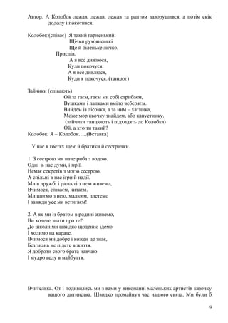 Автор. А Колобок лежав, лежав, лежав та раптом заворушився, а потім скік
додолу і покотився.
Колобок (співає) Я такий гарненький:
Щічки рум’яненькі
Ще й біленьке личко.
Приспів.
А я все дивлюся,
Куди покочуся.
А я все дивлюся,
Куди я покочуся. (танцює)
Зайчики (співають)
Ой за гаєм, гаєм ми собі стрибаєм,
Вушками і лапками вміло чеберяєм.
Вийдем із лісочка, а за ним – хатинка,
Може мор квочку знайдем, або капустинку.
(зайчики танцюють і підходять до Колобка)
Ой, а хто ти такий?
Колобок. Я – Колобок…..(Вставка)
У нас в гостях ще є й братики й сестрички.
1. З сестрою ми наче риба з водою.
Одні в нас думи, і мрії.
Немає секретів з моєю сестрою,
А спільні в нас ігри й надії.
Ми в дружбі і радості з нею живемо,
Вчимося, співаєм, читаєм.
Ми шиємо з нею, малюєм, плетемо
І завжди усе ми встигаєм!
2. А як ми із братом в родині живемо,
Ви хочете знати про те?
До школи ми швидко щоденно ідемо
І ходимо на карате.
Вчимося ми добре і кожен це знає,
Без знань не підете в життя.
Я доброти свого брата навчаю
І мудро веду в майбуття.
Вчителька. От і подивились ми з вами у виконанні маленьких артистів казочку
вашого дитинства. Швидко промайнув час нашого свята. Ми були б
9
 