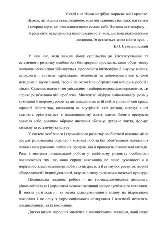 У світі є не тільки потрібне, корисне, але і красиве.
Відтоді, як людина стала людиною, коли він задивився на пелюстки квітки
і вечірню зорю, він став вдивлятися в самого себе. Людина осяглакрасу…
Красаіснує незалежно від нашої свідомостіі волі, але вона відкривається
людиною, їм осягається,живе в його душі…
В.О. Сухомлинський
У наш час, коли вимоги збоку суспільства до інтелектуального та
естетичного розвитку особистості безперервно зростають, коли обсяг змісту
навчання нескінченно збільшується, процес його інтенсифікації змушує вчених,
психологів і вчителів переглядати, змінювати та доповнювати все існуючі
методики й шукати нові, творчі, психологічно обґрунтовані методи в роботі з
дітьми. Саме мистецтво є тим унікальним і найпристосованішим предметом, що
сприяє розв’язанню цієї проблеми. Мистецтво відіграє найважливішу роль у
вихованні й творчомурозвиткудитини, допомагаєїйувійти у дивний світ краси,
гармонії. Мистецтво, впливаючи на внутрішній світ дитини, виховує в неї
здатність орієнтуватися в навколишньому житті, навчає бачити прекрасне
довкола себе, розвиває образне мислення збагачує духовне життя, формує
загальну та естетичну культуру.
У системі всебічного і гармонійного розвитку особистості важливе місце
посідає різноманітна освітньо - виховна робота без обов’язкових навчальних
планів і поза рамками шкільних програм, що її проводять позашкільні заклади.
Роль і значення позашкільної роботи у всебічному розвитку особистості
посилюються тим, що вона сприяє вихованню не лише духовності а й
моральності, задоволеннюрізнобічних інтересів, а й стимулює розвитоктворчої
обдарованостійіндивідуальності, залучає дитинудо загальнолюдської культури.
Позашкільна виховна робота - це громадсько-виховна діяльність,
різноманітні видиі формиякої включенів єдинийпроцес суспільного виховання.
ЇЇ можна розглядати і як метод цілеспрямованого впливу на підростаюче
покоління і як одну з форм соціального спілкування і взаємодії педагогів-
позашкільників, та їх вихованців.
Дитяча школа народних мистецтв є позашкільним закладом, який надає
 