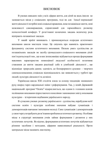 ВИСНОВОК
В умовах швидких змін у всіх сферах життя, для дітей на жаль інколи не
залишається місця у соціальних програмах, тоді як для їхньої нормальної
життєдіяльності потрібні нові соціальні враження, нове позашкільне життя, нові
можливості самовираження, сприятливий для гармонійного розвитку
психологічний комфорт. У розв’язанні зазначених завдань величезну роль
відіграють позашкільні заклади.
У нашій країні виникають і примножуються осередки естетичного
виховання школи мистецтв тощо. Це свідчить про наявність практичного
фундаменту системи естетичного виховання. Пильна увага суспільства до
позашкільних закладів як засобу громадського соціального виховання дітей
пов’язуютьсящей тим , що в них інтенсивніше відбувається процес формування
важливих характеристик повноцінної людської особистості: позитивне
ставлення до життя завдяки реалізації себе в улюбленій діяльності , що
відповідає природнім даним; здатність до безперервного духовно – творчого
самовдосконалення; соціальна відповідальність що виявляється у турботі про
людей; культура діяльності та дозвіллі.
Українська школа XXI століття взяла за основу тенденцію впевненого
руху вперед через кардинальні зміни і реформування. Так, у новій Державній
національній програмі “Освіта” підкреслюється, що одним із головних шляхів
поліпшення виховання підростаючого покоління єнаповнення змісту виховання
культурно – історичним надбанням українського народу.
В сучасних умовах розвитку українського суспільства, перебудови всієї
системи освіти і культури особливе значення набуває гуманізація і
демократизація навчання і виховання молоді. Саме гуманізація і демократизація
у своючергупотребують розв’язання проблемиестетичногорозвитку. Особливе
місце в структурі виховання учнів займає формування і розвиток у них
естетичних почуттів. Як відомо, формування естетичних почуттів відбувається
різними засобами і методами, сферами навколишньої реальності. Проте
центральне місце належить мистецтву.
 