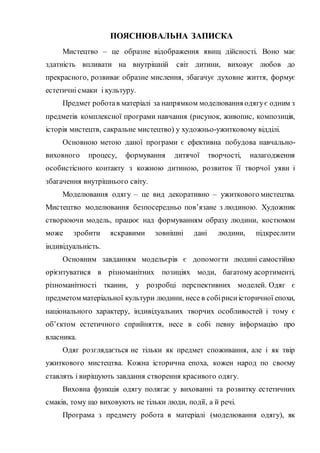 ПОЯСНЮВАЛЬНА ЗАПИСКА
Мистецтво – це образне відображення явищ дійсності. Воно має
здатність впливати на внутрішній світ дитини, виховує любов до
прекрасного, розвиває образне мислення, збагачує духовне життя, формує
естетичні смаки і культуру.
Предмет роботав матеріалі за напрямком моделювання одягує одним з
предметів комплексної програми навчання (рисунок, живопис, композиція,
історія мистецтв, сакральне мистецтво) у художньо-ужитковому відділі.
Основною метою даної програми є ефективна побудова навчально-
виховного процесу, формування дитячої творчості, налагодження
особистісного контакту з кожною дитиною, розвиток її творчої уяви і
збагачення внутрішнього світу.
Моделювання одягу – це вид декоративно – ужиткового мистецтва.
Мистецтво моделювання безпосередньо пов’язане з людиною. Художник
створюючи модель, працює над формуванням образу людини, костюмом
може зробити яскравими зовнішні дані людини, підкреслити
індивідуальність.
Основним завданням модельєрів є допомогти людині самостійно
орієнтуватися в різноманітних позиціях моди, багатому асортименті,
різноманітності тканин, у розробці перспективних моделей. Одяг є
предметом матеріальної культури людини, несе в собіриси історичної епохи,
національного характеру, індивідуальних творчих особливостей і тому є
об’єктом естетичного сприйняття, несе в собі певну інформацію про
власника.
Одяг розглядається не тільки як предмет споживання, але і як твір
ужиткового мистецтва. Кожна історична епоха, кожен народ по своєму
ставлять і вирішують завдання створення красивого одягу.
Виховна функція одягу полягає у вихованні та розвитку естетичних
смаків, тому що виховують не тільки люди, події, а й речі.
Програма з предмету робота в матеріалі (моделювання одягу), як
 