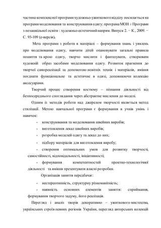 частина комплексної програмихудожньо-ужитковоговідділу посилається на
програмимоделювання та конструювання одягу: програмаМОН // Програми
з позашкільної освіти : художньо-естетичнийнапрям. Випуск 2. − К., 2009. −
С. 93-109 (е-версія).
Мета програми з роботи в матеріалі – формування знань і уявлень
про моделювання одягу, навчити дітей опановувати загальні правила
пошиття та крою одягу, творчо мислити і фантазувати, створювати
художній образ засобами моделювання одягу. Розвиток прагнення до
творчої самореалізації за допомогою новітніх технік і матеріалів, вміння
поєднати функціональне та естетичне в одязі, доповнюючи колекцію
аксесуарами.
Творчий процес створення костюму – пізнання діяльності від
безпосереднього споглядання через абстрактне мислення до моделі.
Одним із методів роботи над джерелом творчості являється метод
стилізації. Метою навчальної програми є формування в учнів умінь і
навичок:
- конструювання та моделювання швейних виробів;
- виготовлення лекал швейних виробів;
- розробка моделей одягу та лекал до них;
- підбору матеріалів для виготовлення виробу;
- створення оптимальних умов для розвитку творчості,
самостійності, відповідальності, ініціативності;
- формування компетентностей проктно-технологічної
діяльності та вміння презентувати власні розробки.
Організація заняття передбачає:
- нестереотипність, структурну різноманітність;
- наявність основних елементів заняття: сприймання,
формування творчого задуму, його реалізація.
Перегляд і аналіз творів декоративно – ужиткового мистецтва,
українських строїв певних регіонів України, перегляд авторських колекцій
 