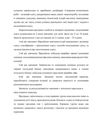 сучасних українських та зарубіжних дизайнерів. Створення колективних
робіт – колекцій одягу, декоративних панно, аналіз творчихробіт, поєднання
із знаннями з рисунку, живопису, композиції, історії мистецтв, відвідування
музеїв, що дає змогу учням успішно реалізувати свої творчі ідеї і задуми в
моделюванні одягу.
Запропонована програма з роботи в матеріалі відділення моделювання
одягу розрахована на 4 роки навчання для дітей віком від 8 до 18 років.
Заняття проводиться 1 раз на тиждень по 2 години, в рік – 72 години.
1-ий рік навчання: Передбачає вивчення історії виникнення і розвитку
одягу; класифікацію і призначення одягу; способи моделювання одягу, та
загальні відомості про виготовлення одягу.
2-ий рік навчання: Передбачає побудову викрійки прямої двошовної
спідниці; моделювання різних фасонів спідниць, виконання авангардної міні-
колекції.
3-ий рік навчання: Знайомство та опанування технікою розпису по
тканині (холодний батик); виконання декоративного панно в техніці
холодного батику; побудова основного креслення викрійки ліфа.
4-ий рік навчання: Завдання носять підсумковий характер,
передбачають створення колекції за джерелом творчості та доповнення
різноманітними аксесуарами.
Звітністю за результативністю навчання є методичні перегляди в
кінці кожного семестру.
Програмає орієнтовною, а тому керівник гуртка може вносити зміни та
доповнення до її змісту, враховуючи умови. Кількість годинта їхній розподіл
за темами програми теж є орієнтовними. Керівник гуртка може сам
визначати доцільність такого розподілу і вносити до програми відповідні
корективи.
 
