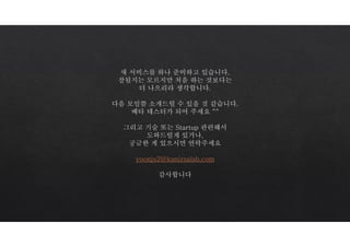 새 서비스를 하나 준비하고 있습니다.
잘될지는 모르지만 처음 하는 것보다는
더 나으리라 생각합니다.
다음 모임쯤 소개드릴 수 있을 것 같습니다.
베타 테스터가 되어 주세요 ^^
그리고 기술 또는 Startup 관련해서
도와드릴게 있거나,
궁금한 게 있으시면 연락주세요
yoonjs2@kanizsalab.com
감사합니다
 