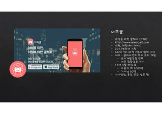 이모콜
- 여성을 위한 콜택시 (O2O)
- http://www.yimocall.com
- 수원, 대전에서 서비스
- 2013년부터 기획
- KAIST 박사과정 2명과 함께 시작
- 서버 – 클라이언트 모두 혼자 개발
- 유사개발경험 전무
- 너무 힘들었음 ㅜㅜ
- 15년 4월 런칭 후
- 이용자 약 2000명
- 기사님 60명
- 기사영업, 홍보 모두 발로 뜀
 