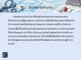 สภาพการทางาน
กาหนดระยะเวลาทางานขึ้นอยู่กับขนาดและประเภทของอาคาร
สิ่งก่อสร้างตามที่ผู้จ้างต้องการ ต้องทางานให้เสร็จทันเวลาเพราะมีโทษปรับ
ถ้าการก่อสร้างเสร็จไม่ทันตามกาหนดเวลา ต้องทางานทั้งใน สานักงาน
การออกพื้นที่จริงทั้งก่อนก่อสร้างและขณะกาลังก่อสร้าง การทางานอาจทา
เป็นช่วงในตลอด 24 ชั่วโมง เมื่องานการก่อสร้างต้องเร่งระยะการทางาน
อาจยาวนานแล้วแต่ขนาดของอาคาร เป็นอาชีพที่ไม่มีผลัดการทางานเพราะ
สถาปนิกผู้ออกแบบนั้นจะต้องทาหน้าที่รับผิดชอบร่วมกับวิศวกรผู้ทางาน
ร่วมกัน
 