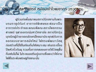 ศาสตราจารย์ หม่อมเจ้าโวฒยากร วรวรรณ
ผู้ร่วมก่อตั้งสมาคมสถาปนิกสยามในพระ
บรมราชูปถัมภ์ อาจารย์พิเศษและต่อมาเป็ น
อาจารย์ประจาและคณบดีคณะสถาปัตยกรรม
ศาสตร์ จุฬาลงกรณ์มหาวิทยาลัย สถาปนิกรุ่น
บุกเบิกผู้นาเอาเอกลักษณ์ไทยมาประยุกต์กับการ
ออกแบบอาคารสมัยใหม่ ได้ทรงพัฒนาวัสดุ
ก่อสร้างที่มีใช่ในท้องถิ่นให้เหมาะสม เช่นกระเบื้อง
ปิดหัวจั่วกันผุ รวมทั้งการทดลองการใช้วัสดุพื้น
ถิ่นเช่นไม้ไผ่ ไม้ระแนงเสริมปูนฉาบซึ่งพบว่าใช้งาน
ได้ดีในระดับเศรษฐกิจขณะนั้น
 