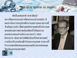 ดร.สุเมธ ชุมสาย ณ อยุธยา
ศิลปินแห่งชาติ สาขาศิลปะ
สถาปัตยกรรม(สถาปัตยกรรมร่วมสมัย) มี
ผลงานในการอนุรักษ์โบราณสถานและสถานที่
สาคัญทางประวัติศาสตร์หลายแห่งทั่วประเทศ
ตลอดจนสภาพแวดล้อมโดยทั่วไปผลงาน
ออกแบบของท่านมีมากมายกว่า 200
โครงการ เช่นอาคารพิพิธภัณฑ์วิทยาศาสตร์
ภายในบริเวณท้องฟ้ าจาลองกรุงเทพ อาคารที่
ทาการแห่งใหม่ขององคมนตรีอาคารหอสมุด
ใหม่ของธรรมศาสตร์
 