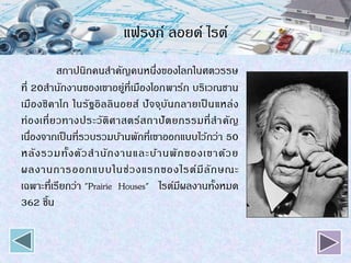 แฟรงก์ ลอยด์ ไรต์
สถาปนิกคนสาคัญคนหนึ่งของโลกในศตวรรษ
ที่ 20สานักงานของเขาอยู่ที่เมืองโอกพาร์ก บริเวณชาน
เมืองชิคาโก ในรัฐอิลลินอยส์ ปัจจุบันกลายเป็ นแหล่ง
ท่องเที่ยวทางประวัติศาสตร์สถาปัตยกรรมที่สาคัญ
เนื่องจากเป็นที่รวบรวมบ้านพักที่เขาออกแบบไว้กว่า 50
หลังรวมทั้งตัวสานักงานและบ้านพักของเขาด้วย
ผลงานการออกแบบในช่วงแรกของไรต์มีลักษณะ
เฉพาะที่เรียกว่า "Prairie Houses" ไรต์มีผลงานทั้งหมด
362 ชิ้น
 