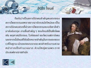 อินิโก โจนส์
ถือกันว่าเป็ นสถาปนิกคนสาคัญคนแรกของ
สถาปัตยกรรมสหราชอาณาจักรสมัยใหม่และเป็ น
สถาปนิกคนแรกที่นาสถาปัตยกรรมแบบอิตาลีเข้า
มายังอังกฤษ งานชิ้นสาคัญๆ ของโจนส์เป็ นตึกโดด
เช่น คฤหาสน์รับรอง, ไวท์ฮอลล์ และโคเวนต์การ์เดน
นอกจากนั้นโจนส์ก็ยังมีบทบาทสาคัญในการออกแบบ
เวทีในฐานะนักออกแบบฉากละครสาหรับงานสวม
หน้ากากเป็ นจานวนมาก ส่วนใหญ่ตามพระราช
ประสงค์จากราชสานัก
 