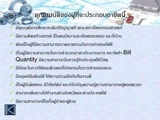 คุณสมบัติของผู้ที่จะประกอบอาชีพนี้
 มีคุณวุฒิการศึกษาระดับปริญญาตรี คณะสถาปัตยกรรมศาสตร์
 มีความคิดสร้างสรรค์ เป็นคนมีความละเอียดรอบคอบ และถี่ถ้วน
 ต้องเป็นผู้ที่มีความสามารถวาดภาพรวมในการนาเสนอได้ดี
 เป็นผู้มีความสามารถในการคานวณราคาประมาณการ และจัดทา Bill
Quantity มีความสามารถในการรู้จักประยุกต์ใช้วัสดุ
 มีทักษะในการใช้คอมพิวเตอร์โปรแกรมในการช่วยออกแบบ
 มีมนุษย์สัมพันธ์ดี ให้ความร่วมมือกับทีมงานดี
 เป็นผู้รับผิดชอบ มีวิสัยทัศน์ และปรับปรุงความรู้ความสามารถอยู่ตลอดเวลา
 สามารถเดินทางไปทางานต่างจังหวัดและต่างประเทศได้
 มีความสามารถเป็นทั้งผู้นาและผู้ตาม
 