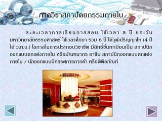 ภาควิชาสถาปัตยกรรมภายใน
ระยะเวลาการเรียนการสอน ใช้เวลา 5 ปี ยกเว้น
มหาวิทยาลัยธรรมศาสตร์ ใช้เวลาศึกษา รวม 6 ปี ได้วุฒิปริญญาโท (4 ปี
ได้ ว.ท.บ.) โอกาสในการประกอบวิชาชีพ มีสิทธิ์ขึ้นทะเบียนเป็ น สถาปนิก
ออกแบบตกแต่งภายใน หรือมัณฑนากร อาชีพ สถาปนิกออกแบบตกแต่ง
ภายใน / นักออกแบบนิทรรศการการค้า หรือพิพิธภัณฑ์
 