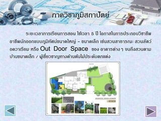 ภาควิชาภูมิสถาปัตย์
ระยะเวลาการเรียนการสอน ใช้เวลา 5 ปี โอกาสในการประกอบวิชาชีพ
อาชีพนักออกแบบภูมิทัศน์ขนาดใหญ่ - ขนาดเล็ก เช่นสวนสาธารณะ สวนสัตว์
อควาเรียม หรือ Out Door Space ของ อาคารต่างๆ จนถึงสวนตาม
บ้านขนาดเล็ก / ผู้เชี่ยวชาญทางด้านต้นไม้ประดับตกแต่ง
 