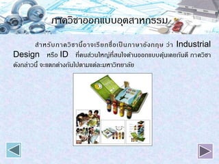 ภาควิชาออกแบบอุตสาหกรรม
สาหรับภาควิชานี้อาจเรียกชื่อเป็ นภาษาอังกฤษ ว่า Industrial
Design หรือ ID ที่คนส่วนใหญ่ที่สนใจด้านออกแบบคุ้นเคยกันดี ภาควิชา
ดังกล่าวนี้ จะแตกต่างกันไปตามแต่ละมหาวิทยาลัย
 