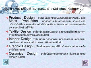 มหาวิทยาลัยจุฬาลงกรณ์มีสาขาวิชาย่อยให้เลือกดังนี้
→Product Design อาชีพ นักออกแบบผลิตภัณฑ์อุตสาหกรรม หรือ
Mass Production ยกตัวอย่างเช่น การออกแบบ รถยนต์ หรือ
เครื่องใช้ไฟฟ้ า ตลอดจนสิ่งขอใกล้ตัวทุกชนิด จะต้องผ่านการออกแบบโดยนัก
ออกแบบผลิตภัณฑ์ทั้งสิ้น
→Textile Design อาชีพ นักออกแบบลายผ้า ตลอดจนแฟชั่น หรืออาจทา
อาชีพสไตล์ลิสต์ให้กับดารานักร้องเป็นต้น
→Interior Design อาชีพ มัณฑนากรออกแบบตกแต่งภายใน นักออกแบบ
เฟอร์นิเจอร์ นักออกแบบนิทรรศการ พิพิธภัณฑ์เป็นต้น
→Graphic Design อาชีพ นักออกแบบกราฟฟิก นักออกแบบโฆษณาหรือ
อาร์ตไดเรกเตอร์
→Ceramics Design อาชีพนักออกแบบเซรามิกส์ เช่นการออกแบบ
สุขภัณฑ์ เป็นต้น
 