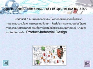 สถาบันเทคโนโลยีพระจอมเกล้า เจ้าคุณทหารลาดกระบัง
นักศึกษาปี 5 จะมีทางเลือกวิชาดังนี้ การออกแบบเครื่องปั้นดินเผา
การออกแบบงานโลหะ การออกแบบสิ่งทอ - พิมพ์ผ้า การออกแบบเฟอร์นิเจอร์
การออกแบบบรรจุภัณฑ์ ส่วนที่สถาบันเทคโนโลยีพระจอมเกล้าธนบุรี (บางมด)
จะเน้นหนักทางด้าน Product-Industrial Design
 