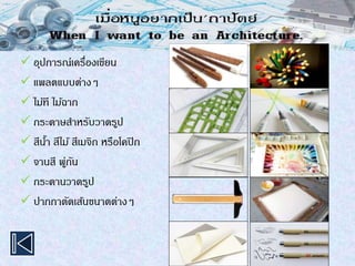  อุปการณ์เครื่องเขียน
 แพลตแบบต่างๆ
 ไม้ที ไม้ฉาก
 กระดาษสาหรับวาดรูป
 สีน้า สีไม้ สีเมจิก หรือโคปิก
 จานสี พู่กัน
 กระดานวาดรูป
 ปากกาตัดเส้นขนาดต่างๆ
 