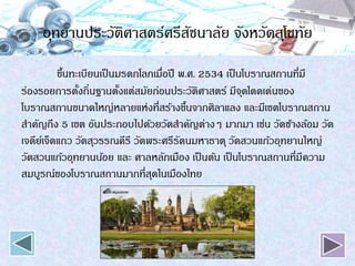อุทยานประวัติศาสตร์ศรีสัชนาลัย จังหวัดสุโขทัย
ขึ้นทะเบียนเป็นมรดกโลกเมื่อปี พ.ศ. 2534 เป็นโบราณสถานที่มี
ร่องรอยการตั้งถิ่นฐานตั้งแต่สมัยก่อนประวัติศาสตร์ มีจุดโดดเด่นของ
โบราณสถานขนาดใหญ่หลายแห่งที่สร้างขึ้นจากศิลาแลง และมีเขตโบราณสถาน
สาคัญถึง 5 เขต อันประกอบไปด้วยวัดสาคัญต่างๆ มากมา เช่น วัดช้างล้อม วัด
เจดีย์เจ็ดแถว วัดสุวรรณคีรี วัดพระศรีรัตนมหาธาตุ วัดสวนแก้วอุทยานใหญ่
วัดสวนแก้วอุทยานน้อย และ ศาลหลักเมือง เป็นต้น เป็นโบราณสถานที่มีความ
สมบูรณ์ของโบราณสถานมากที่สุดในเมืองไทย
 