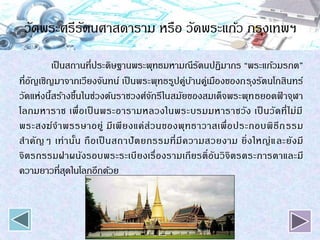 วัดพระศรีรัตนศาสดาราม หรือ วัดพระแก้ว กรุงเทพฯ
เป็นสถานที่ประดิษฐานพระพุทธมหามณีรัตนปฏิมากร “พระแก้วมรกต”
ที่อัญเชิญมาจากเวียงจันทน์ เป็นพระพุทธรูปคู่บ้านคู่เมืองของกรุงรัตนโกสินทร์
วัดแห่งนี้สร้างขึ้นในช่วงต้นราชวงศ์จักรีในสมัยของสมเด็จพระพุทธยอดฟ้ าจุฬา
โลกมหาราช เพื่อเป็ นพระอารามหลวงในพระบรมมหาราชวัง เป็ นวัดที่ไม่มี
พระสงฆ์จาพรรษาอยู่ มีเพียงแค่ส่วนของพุทธาวาสเพื่อประกอบพิธีกรรม
สาคัญๆ เท่านั้น ถือเป็ นสถาปัตยกรรมที่มีความสวยงาม ยิ่งใหญ่และยังมี
จิตรกรรมฝาผนังรอบพระระเบียงเรื่องรามเกียรติ์อันวิจิตรตระการตาและมี
ความยาวที่สุดในโลกอีกด้วย
 