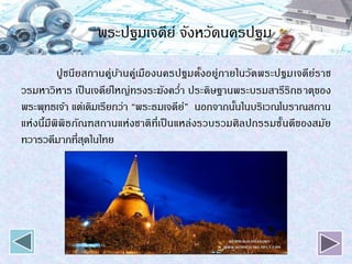 พระปฐมเจดีย์ จังหวัดนครปฐม
ปูชนียสถานคู่บ้านคู่เมืองนครปฐมตั้งอยู่ภายในวัดพระปฐมเจดีย์ราช
วรมหาวิหาร เป็นเจดีย์ใหญ่ทรงระฆังคว่า ประดิษฐานพระบรมสารีริกธาตุของ
พระพุทธเจ้า แต่เดิมเรียกว่า “พระธมเจดีย์” นอกจากนั้นในบริเวณโบราณสถาน
แห่งนี้มีพิพิธภัณฑสถานแห่งชาติที่เป็ นแหล่งรวบรวมศิลปกรรมชั้นดีของสมัย
ทวารวดีมากที่สุดในไทย
 
