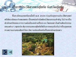 อุทยานประวัติศาสตร์สุโขทัย จังหวัดสุโขทัย
ขึ้นทะเบียนมรดกโลกเมื่อปี พ.ศ. 2534 ร่วมกับอุทยานประวัติศาสตร์
ศรีสัชนาลัยและกาแพงเพชร เป็นแหล่งกาเนิดศิลปวัฒนธรรมสาคัญ ไม่ว่าจะเป็น
ตัวอักษรไทยและการวางผังเมืองอย่างเป็ นระบบ โดยเฉพาะในด้านศิลปกรรม
แขนงต่างๆ พุทธประติมากรรมของสุโขทัยได้รับการยอมรับกันว่าเป็ นสุดยอด
ทางความงามของศิลปะไทย มีความอ่อนช้อยอันเป็นเอกลักษณ์เฉพาะ
 
