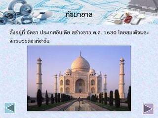 ทัชมาฮาล
ตั้งอยู่ที่ อัครา ประเทศอินเดีย สร้างราว ค.ศ. 1630 โดยสมเด็จพระ
จักรพรรดิชาห์ชะฮัน
 