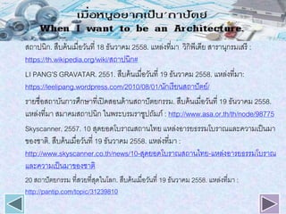 สถาปนิก. สืบค้นเมื่อวันที่ 18 ธันวาคม 2558. แหล่งที่มา วิกิพีเดีย สารานุกรมเสรี :
https://th.wikipedia.org/wiki/สถาปนิก#
LI PANG’S GRAVATAR. 2551. สืบค้นเมื่อวันที่ 19 ธันวาคม 2558. แหล่งที่มา:
https://leelipang.wordpress.com/2010/08/01/นักเรียนสถาปัตย์/
รายชื่อสถาบันการศึกษาที่เปิดสอนด้านสถาปัตยกรรม. สืบค้นเมื่อวันที่ 19 ธันวาคม 2558.
แหล่งที่มา สมาคมสถาปนิก ในพระบรมราชูปถัมภ์ : http://www.asa.or.th/th/node/98775
Skyscanner. 2557. 10 สุดยอดโบราณสถานไทย แหล่งอารยธรรมโบราณและความเป็นมา
ของชาติ. สืบค้นเมื่อวันที่ 19 ธันวาคม 2558. แหล่งที่มา :
http://www.skyscanner.co.th/news/10-สุดยอดโบราณสถานไทย-แหล่งอารยธรรมโบราณ
และความเป็นมาของชาติ
20 สถาปัตยกรรม ที่สวยที่สุดในโลก. สืบค้นเมื่อวันที่ 19 ธันวาคม 2558. แหล่งที่มา :
http://pantip.com/topic/31239810
 